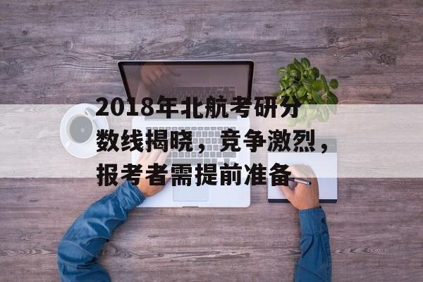 2018年北航考研分数线揭晓，竞争激烈，报考者需提前准备