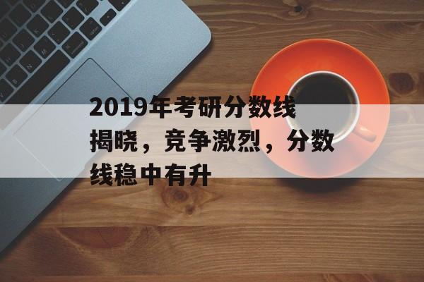 2019年考研分数线揭晓，竞争激烈，分数线稳中有升