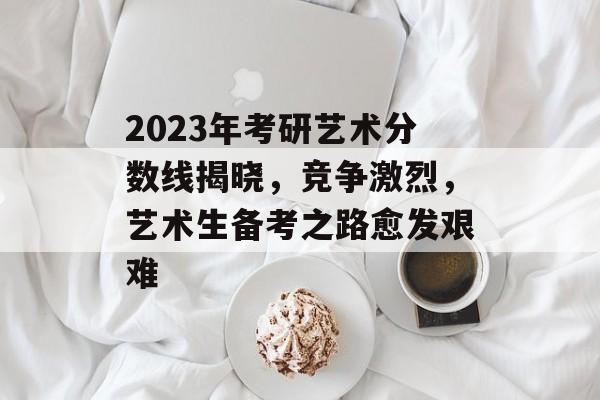 2023年考研艺术分数线揭晓，竞争激烈，艺术生备考之路愈发艰难