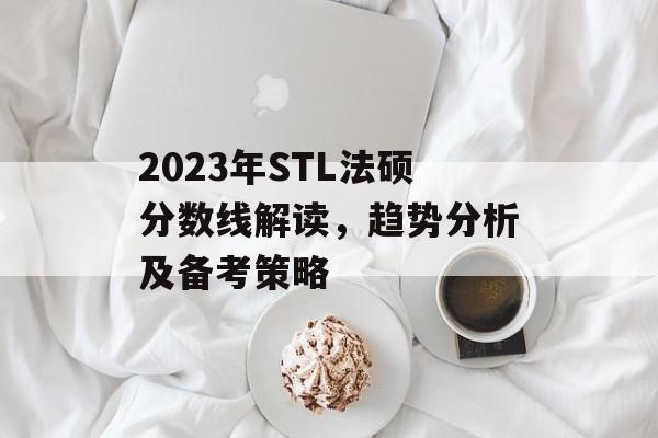 2023年STL法硕分数线解读，趋势分析及备考策略