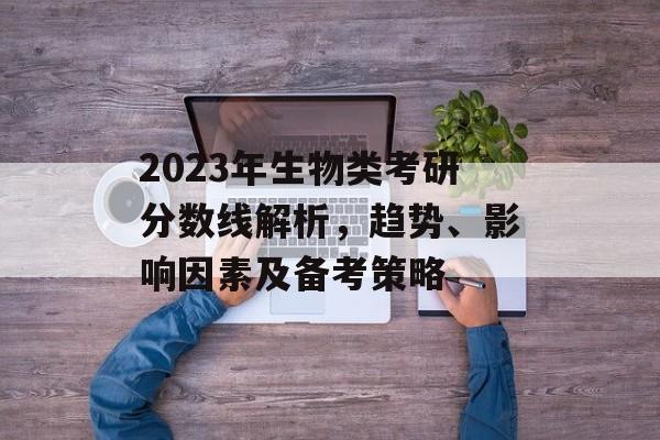 2023年生物类考研分数线解析，趋势、影响因素及备考策略