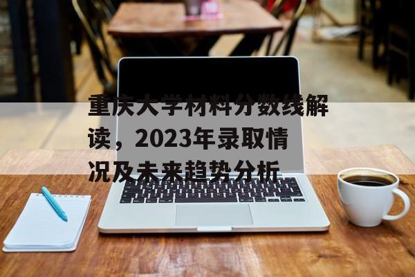 重庆大学材料分数线解读，2023年录取情况及未来趋势分析
