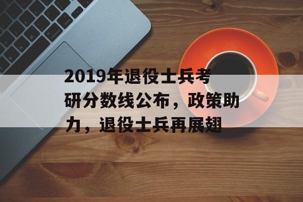 2019年退役士兵考研分数线公布，政策助力，退役士兵再展翅