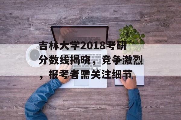 吉林大学2018考研分数线揭晓，竞争激烈，报考者需关注细节