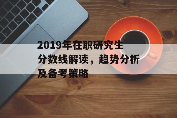 2019年在职研究生分数线解读，趋势分析及备考策略