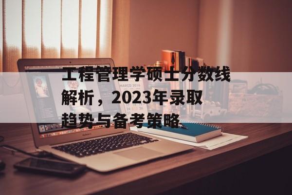 工程管理学硕士分数线解析，2023年录取趋势与备考策略