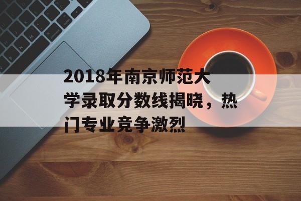 2018年南京师范大学录取分数线揭晓，热门专业竞争激烈
