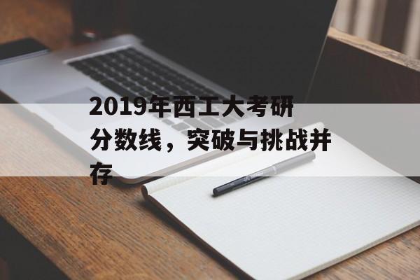 2019年西工大考研分数线,突破与挑战并存 2019年西工大考研分数线,突破与挑战并存
