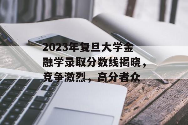 2023年复旦大学金融学录取分数线揭晓，竞争激烈，高分者众