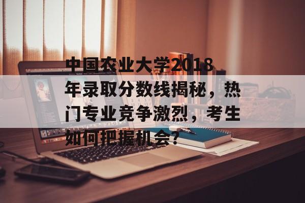 中国农业大学2018年录取分数线揭秘，热门专业竞争激烈，考生如何把握机会？