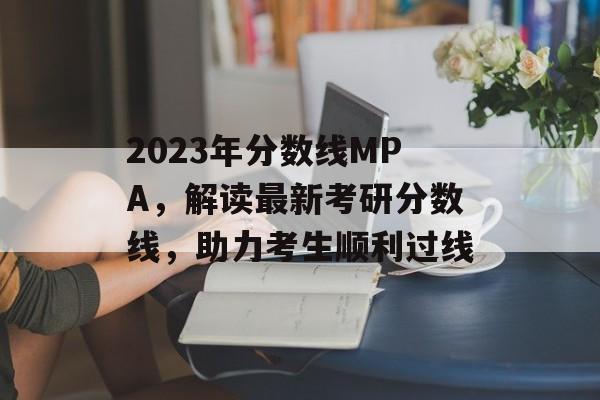 2023年分数线MPA，解读最新考研分数线，助力考生顺利过线