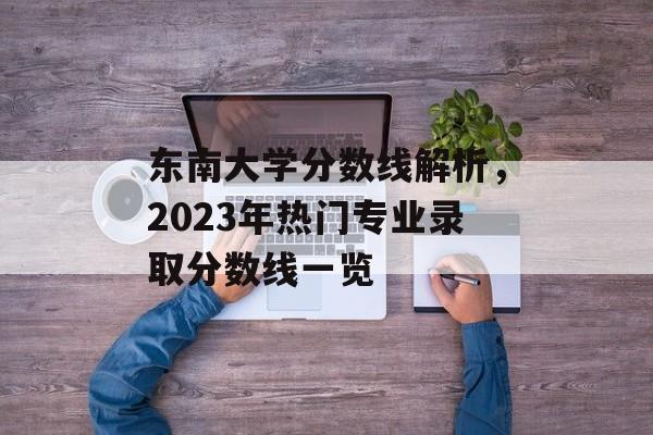 东南大学分数线解析，2023年热门专业录取分数线一览