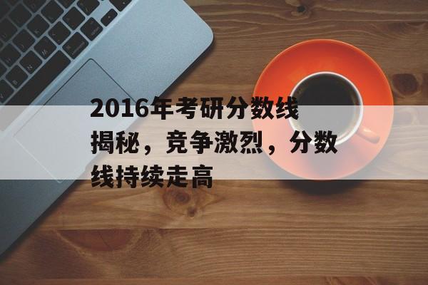 2016年考研分数线揭秘，竞争激烈，分数线持续走高