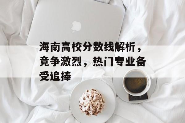 海南高校分数线解析，竞争激烈，热门专业备受追捧