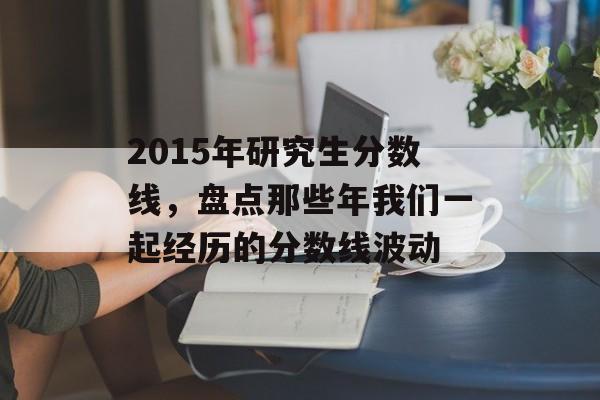 2015年研究生分数线，盘点那些年我们一起经历的分数线波动