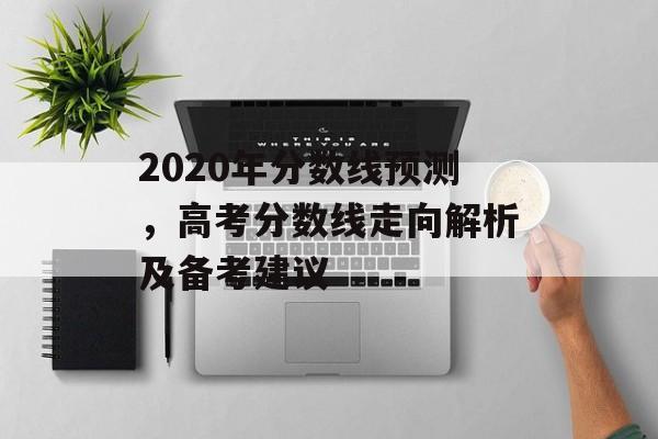 2020年分数线预测，高考分数线走向解析及备考建议