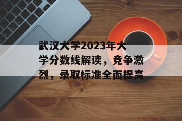 武汉大学2023年大学分数线解读，竞争激烈，录取标准全面提高