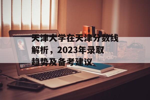 天津大学在天津分数线解析，2023年录取趋势及备考建议