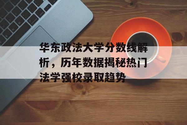 华东政法大学分数线解析，历年数据揭秘热门法学强校录取趋势