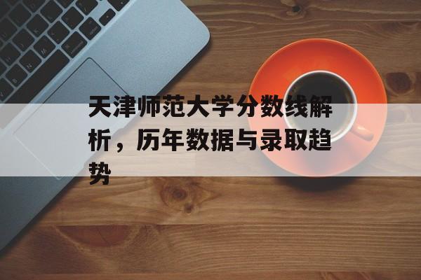 天津师范大学分数线解析，历年数据与录取趋势