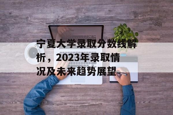 宁夏大学录取分数线解析，2023年录取情况及未来趋势展望