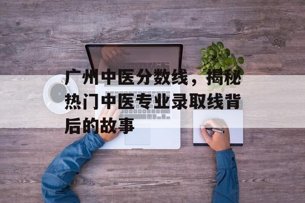广州中医分数线,揭秘热门中医专业录取线背后的故事 广州中医分数线,揭秘热门中医专业录取线背后的故事