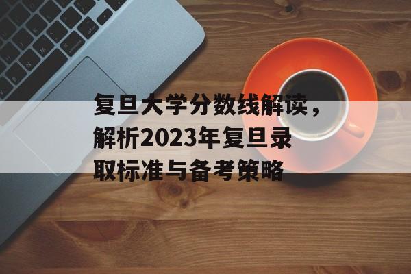 复旦大学分数线解读，解析2023年复旦录取标准与备考策略