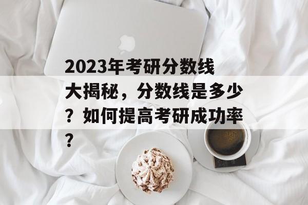 2023年考研分数线大揭秘，分数线是多少？如何提高考研成功率？