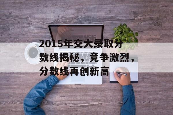 2015年交大录取分数线揭秘,竞争激烈,分数线再创新高 2015年交大录取分数线揭秘,竞争激烈,分数线再创新高