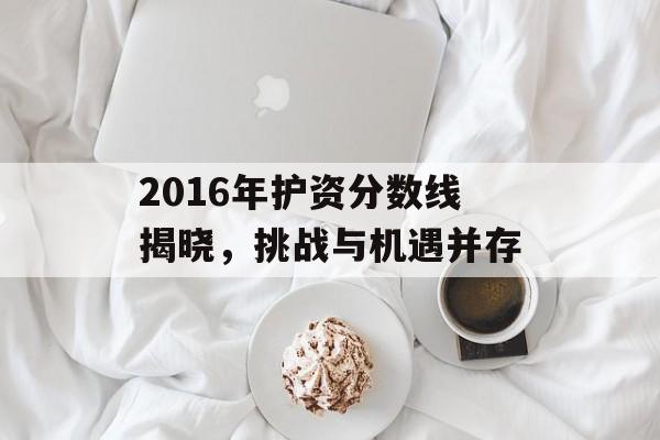 2016年护资分数线揭晓，挑战与机遇并存