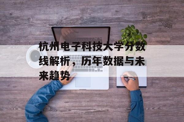 杭州电子科技大学分数线解析，历年数据与未来趋势