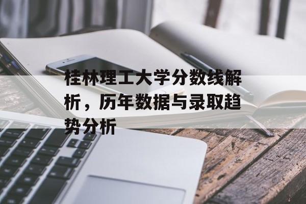 桂林理工大学分数线解析，历年数据与录取趋势分析