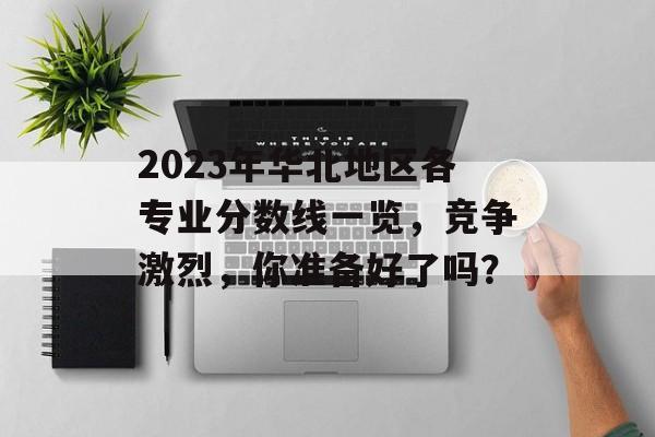 2023年华北地区各专业分数线一览，竞争激烈，你准备好了吗？