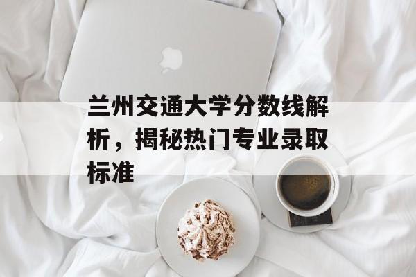 兰州交通大学分数线解析，揭秘热门专业录取标准