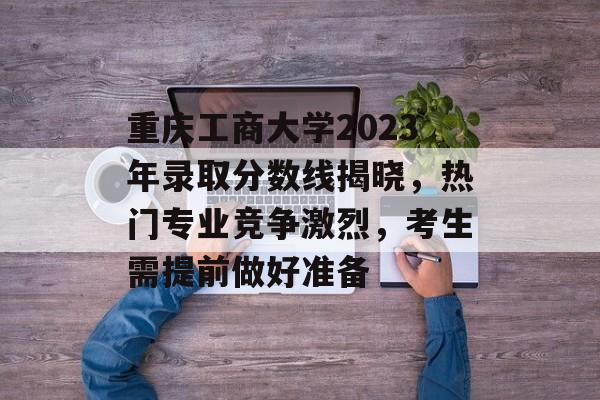 重庆工商大学2023年录取分数线揭晓，热门专业竞争激烈，考生需提前做好准备