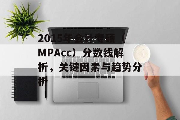 2015年会计专硕(MPAcc)分数线解析,关键因素与趋势分析 2015年会计专硕(MPAcc)分数线解析,关键因素与趋势分析