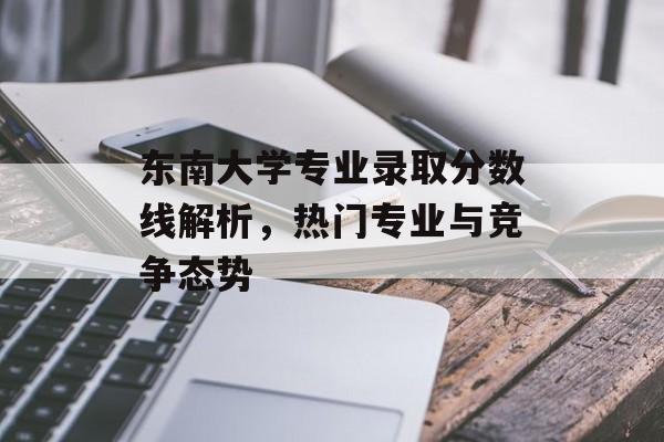 东南大学专业录取分数线解析,热门专业与竞争态势 东南大学专业录取分数线解析,热门专业与竞争态势
