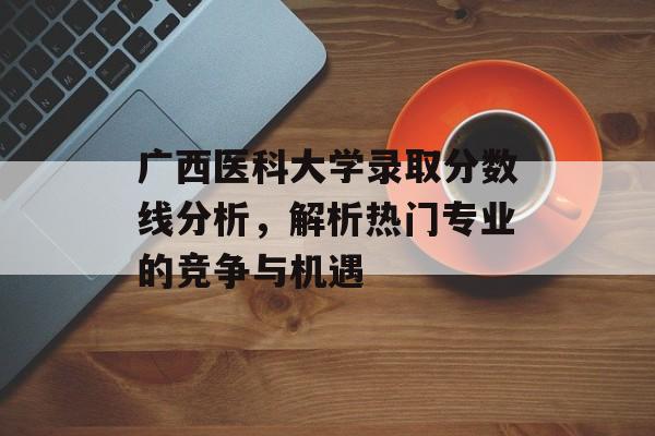 广西医科大学录取分数线分析,解析热门专业的竞争与机遇 广西医科大学录取分数线分析,解析热门专业的竞争与机遇
