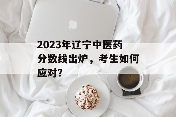 2023年辽宁中医药分数线出炉,考生如何应对? 2023年辽宁中医药分数线出炉,考生如何应对?