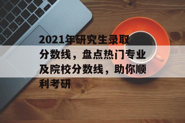 2021年研究生录取分数线,盘点热门专业及院校分数线,助你顺利考研 2021年研究生录取分数线,盘点热门专业及院校分数线,助你顺利考研