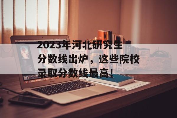 2023年河北研究生分数线出炉，这些院校录取分数线最高！