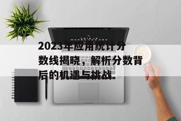 2023年应用统计分数线揭晓，解析分数背后的机遇与挑战