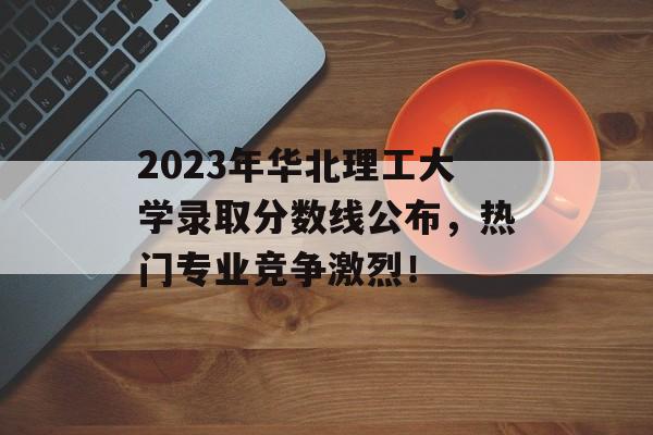 2023年华北理工大学录取分数线公布,热门专业竞争激烈! 2023年华北理工大学录取分数线公布,热门专业竞争激烈!