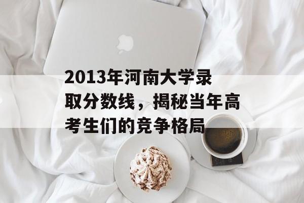 2013年河南大学录取分数线,揭秘当年高考生们的竞争格局 2013年河南大学录取分数线,揭秘当年高考生们的竞争格局