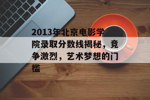 2013年北京电影学院录取分数线揭秘，竞争激烈，艺术梦想的门槛