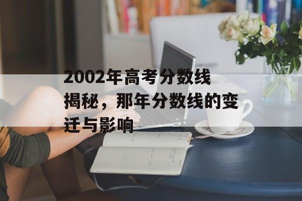 2002年高考分数线揭秘,那年分数线的变迁与影响 2002年高考分数线揭秘,那年分数线的变迁与影响