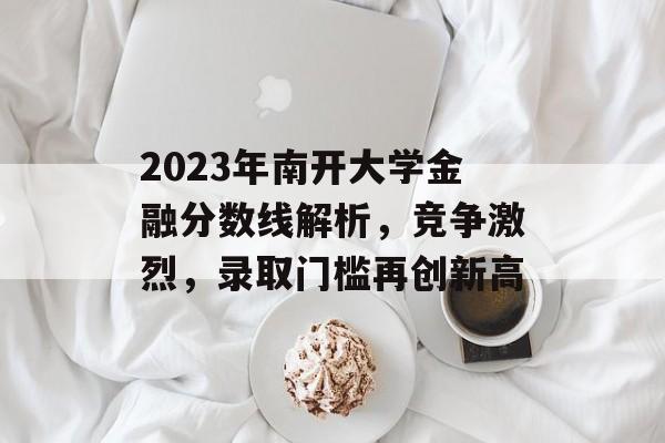 2023年南开大学金融分数线解析，竞争激烈，录取门槛再创新高