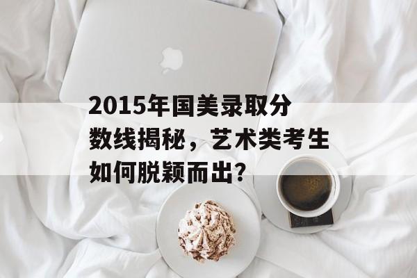 2015年国美录取分数线揭秘，艺术类考生如何脱颖而出？