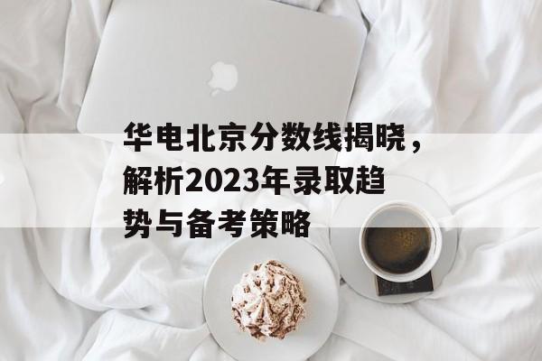 华电北京分数线揭晓，解析2023年录取趋势与备考策略