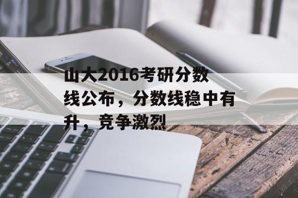 山大2016考研分数线公布，分数线稳中有升，竞争激烈